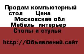 Продам компьютерный стол,,. › Цена ­ 5 500 - Московская обл. Мебель, интерьер » Столы и стулья   